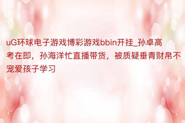 uG环球电子游戏博彩游戏bbin开挂_孙卓高考在即，孙海洋忙直播带货，被质疑垂青财帛不宠爱孩子学习