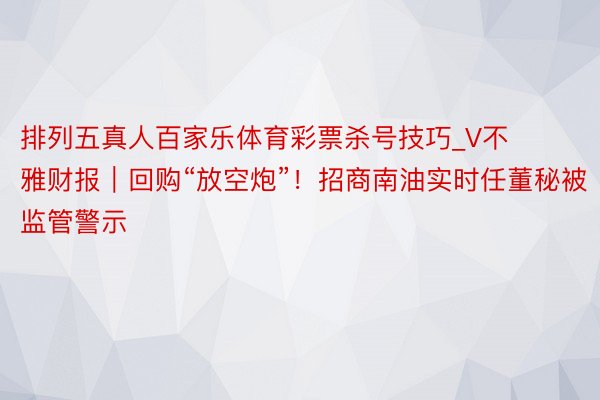 排列五真人百家乐体育彩票杀号技巧_V不雅财报｜回购“放空炮”！招商南油实时任董秘被监管警示