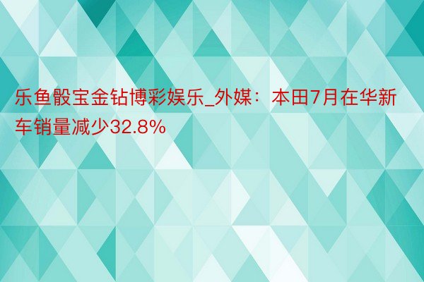 乐鱼骰宝金钻博彩娱乐_外媒：本田7月在华新车销量减少32.8%