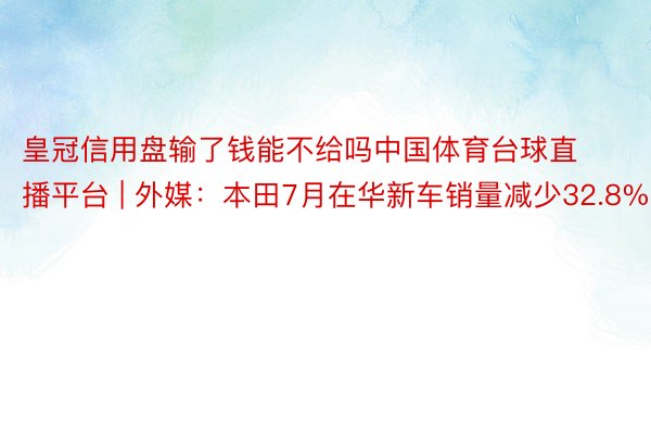 皇冠信用盘输了钱能不给吗中国体育台球直播平台 | 外媒：本田7月在华新车销量减少32.8%