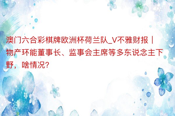 澳门六合彩棋牌欧洲杯荷兰队_V不雅财报｜物产环能董事长、监事会主席等多东说念主下野，啥情况？