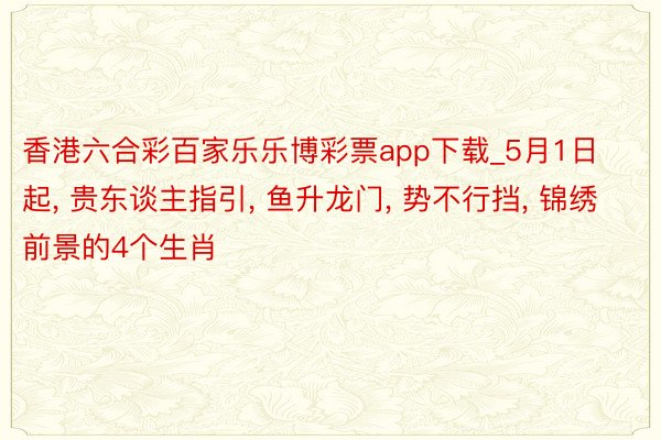 香港六合彩百家乐乐博彩票app下载_5月1日起, 贵东谈主指引, 鱼升龙门, 势不行挡, 锦绣前景的4个生肖