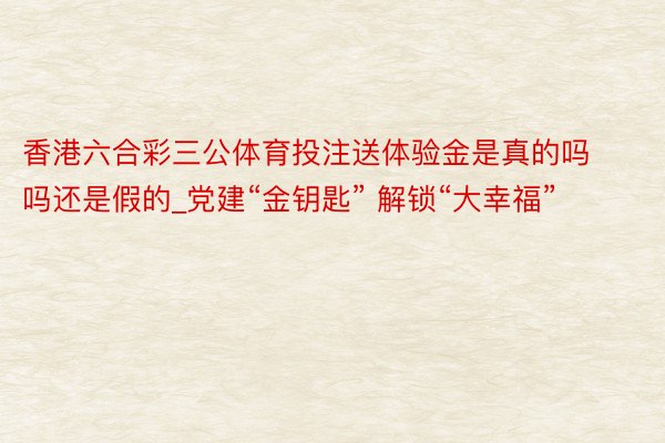 香港六合彩三公体育投注送体验金是真的吗吗还是假的_党建“金钥匙” 解锁“大幸福”