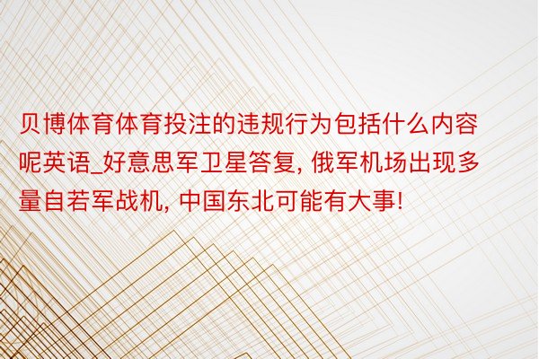 贝博体育体育投注的违规行为包括什么内容呢英语_好意思军卫星答复, 俄军机场出现多量自若军战机, 中国东北可能有大事!