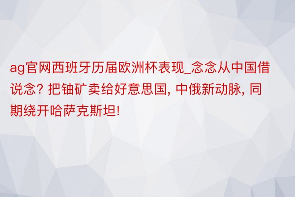 ag官网西班牙历届欧洲杯表现_念念从中国借说念? 把铀矿卖给好意思国, 中俄新动脉, 同期绕开哈萨克斯坦!