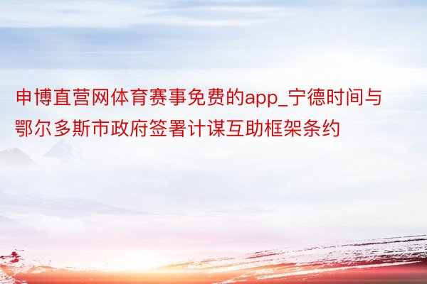 申博直营网体育赛事免费的app_宁德时间与鄂尔多斯市政府签署计谋互助框架条约