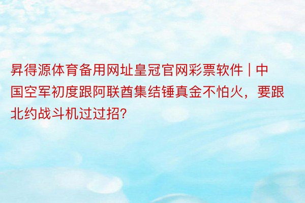 昇得源体育备用网址皇冠官网彩票软件 | 中国空军初度跟阿联酋集结锤真金不怕火，要跟北约战斗机过过招？