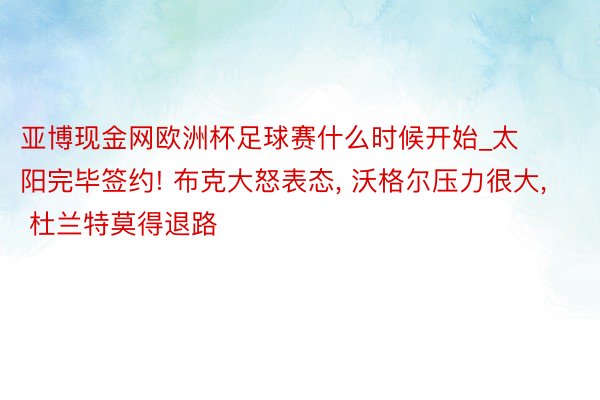 亚博现金网欧洲杯足球赛什么时候开始_太阳完毕签约! 布克大怒表态, 沃格尔压力很大, 杜兰特莫得退路