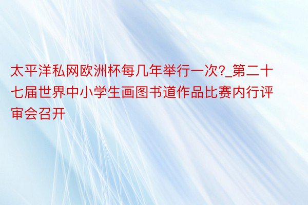 太平洋私网欧洲杯每几年举行一次?_第二十七届世界中小学生画图书道作品比赛内行评审会召开