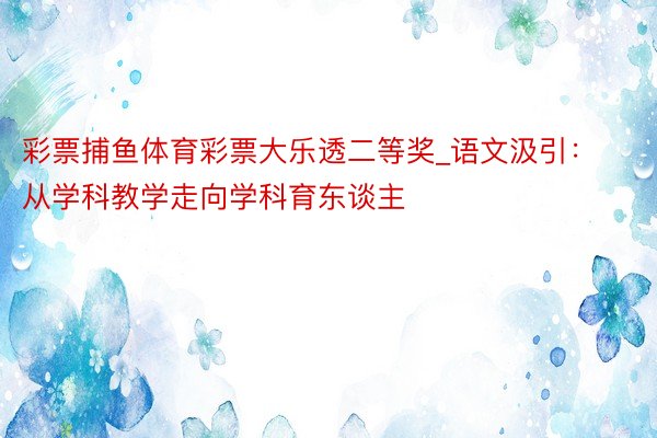 彩票捕鱼体育彩票大乐透二等奖_语文汲引：从学科教学走向学科育东谈主