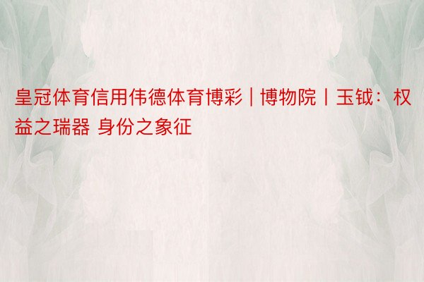 皇冠体育信用伟德体育博彩 | 博物院丨玉钺：权益之瑞器 身份之象征