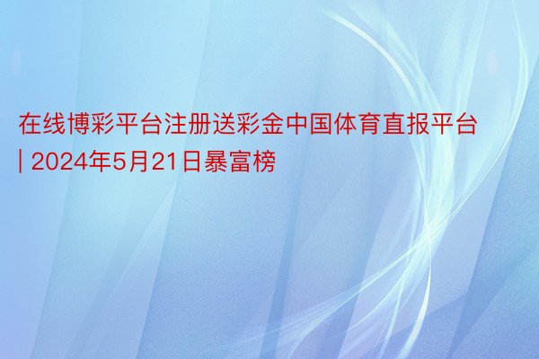 在线博彩平台注册送彩金中国体育直报平台 | 2024年5月21日暴富榜