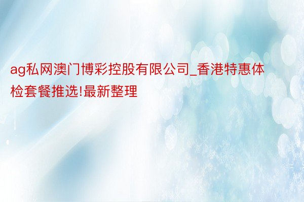 ag私网澳门博彩控股有限公司_香港特惠体检套餐推选!最新整理