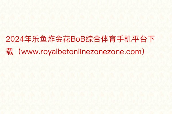 2024年乐鱼炸金花BoB综合体育手机平台下载（www.royalbetonlinezonezone.com）