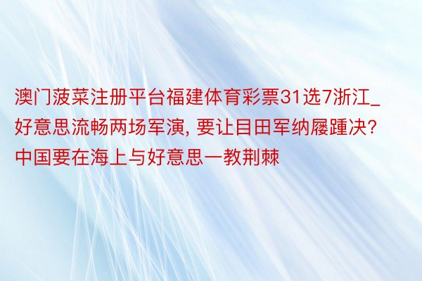 澳门菠菜注册平台福建体育彩票31选7浙江_好意思流畅两场军演, 要让目田军纳屦踵决? 中国要在海上与好意思一教荆棘