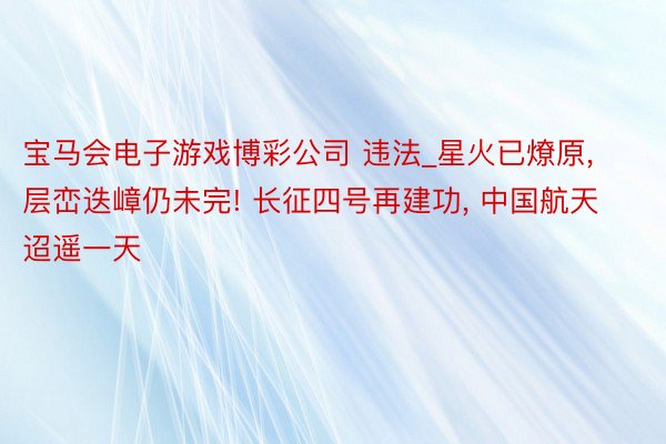 宝马会电子游戏博彩公司 违法_星火已燎原, 层峦迭嶂仍未完! 长征四号再建功, 中国航天迢遥一天