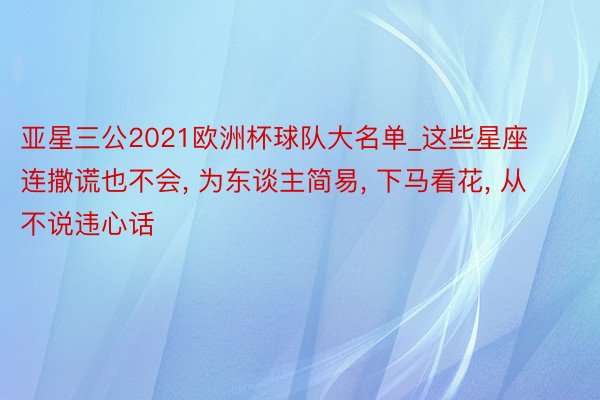 亚星三公2021欧洲杯球队大名单_这些星座连撒谎也不会, 为东谈主简易, 下马看花, 从不说违心话