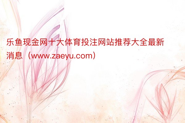 乐鱼现金网十大体育投注网站推荐大全最新消息（www.zaeyu.com）