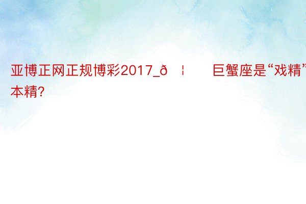 亚博正网正规博彩2017_🦀️巨蟹座是“戏精”本精？