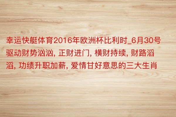 幸运快艇体育2016年欧洲杯比利时_6月30号驱动财势汹汹, 正财进门, 横财持续, 财路滔滔, 功绩升职加薪, 爱情甘好意思的三大生肖