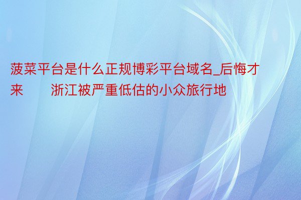 菠菜平台是什么正规博彩平台域名_后悔才来❗️浙江被严重低估的小众旅行地❗️