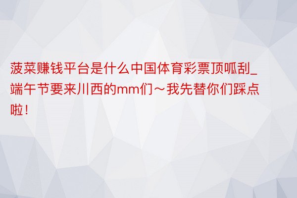 菠菜赚钱平台是什么中国体育彩票顶呱刮_端午节要来川西的mm们～我先替你们踩点啦！