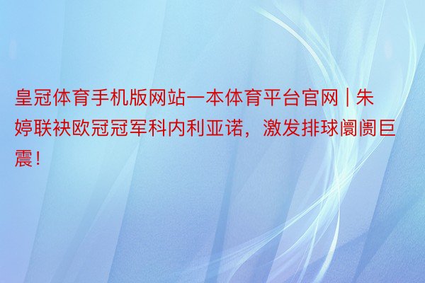 皇冠体育手机版网站一本体育平台官网 | 朱婷联袂欧冠冠军科内利亚诺，激发排球阛阓巨震！