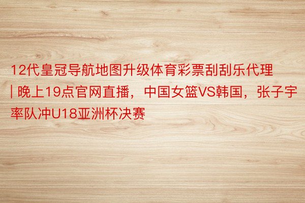 12代皇冠导航地图升级体育彩票刮刮乐代理 | 晚上19点官网直播，中国女篮VS韩国，张子宇率队冲U18亚洲杯决赛