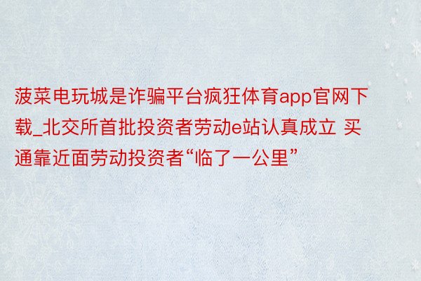 菠菜电玩城是诈骗平台疯狂体育app官网下载_北交所首批投资者劳动e站认真成立 买通靠近面劳动投资者“临了一公里”