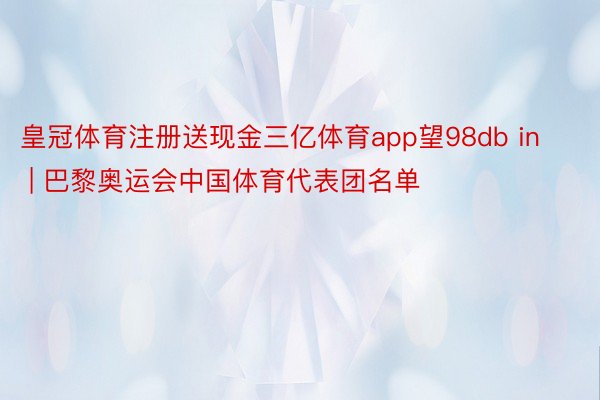 皇冠体育注册送现金三亿体育app望98db in | 巴黎奥运会中国体育代表团名单