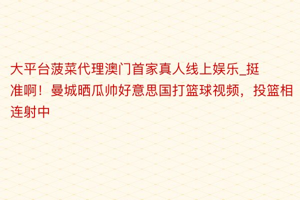 大平台菠菜代理澳门首家真人线上娱乐_挺准啊！曼城晒瓜帅好意思国打篮球视频，投篮相连射中