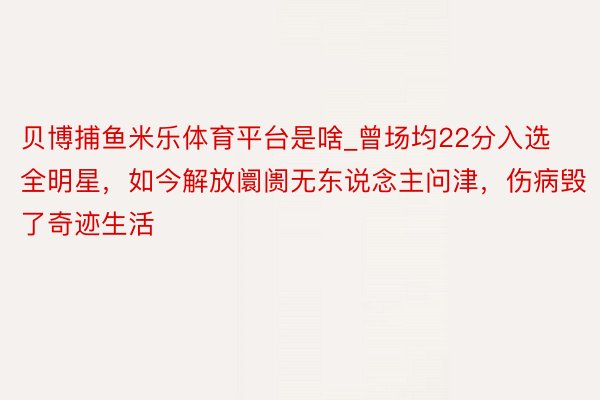 贝博捕鱼米乐体育平台是啥_曾场均22分入选全明星，如今解放阛阓无东说念主问津，伤病毁了奇迹生活