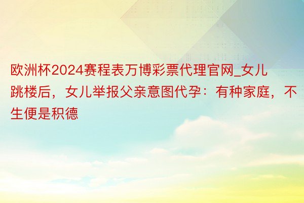 欧洲杯2024赛程表万博彩票代理官网_女儿跳楼后，女儿举报父亲意图代孕：有种家庭，不生便是积德