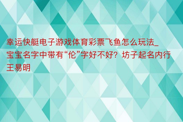 幸运快艇电子游戏体育彩票飞鱼怎么玩法_宝宝名字中带有“伦”字好不好？坊子起名内行王易明