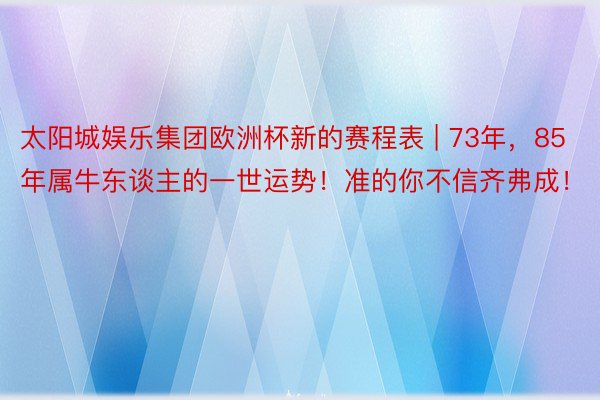 太阳城娱乐集团欧洲杯新的赛程表 | 73年，85年属牛东谈主的一世运势！准的你不信齐弗成！