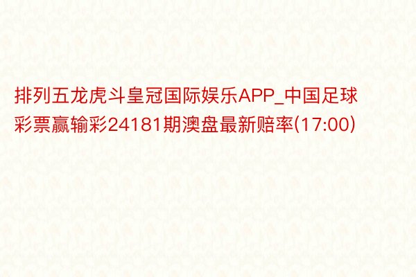 排列五龙虎斗皇冠国际娱乐APP_中国足球彩票赢输彩24181期澳盘最新赔率(17:00)