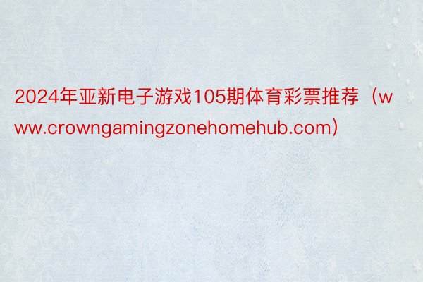 2024年亚新电子游戏105期体育彩票推荐（www.crowngamingzonehomehub.com）