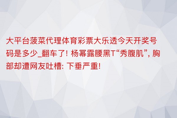 大平台菠菜代理体育彩票大乐透今天开奖号码是多少_翻车了! 杨幂露腰黑T“秀腹肌”, 胸部却遭网友吐槽: 下垂严重!