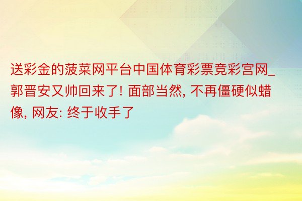 送彩金的菠菜网平台中国体育彩票竞彩宫网_郭晋安又帅回来了! 面部当然, 不再僵硬似蜡像, 网友: 终于收手了