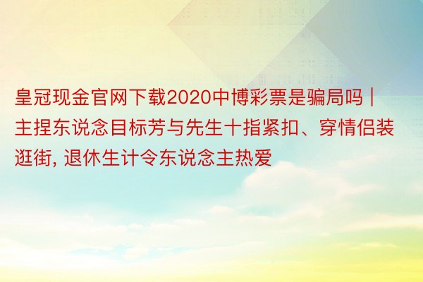 皇冠现金官网下载2020中博彩票是骗局吗 | 主捏东说念目标芳与先生十指紧扣、穿情侣装逛街, 退休生计令东说念主热爱