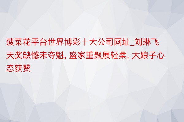 菠菜花平台世界博彩十大公司网址_刘琳飞天奖缺憾未夺魁, 盛家重聚展轻柔, 大娘子心态获赞