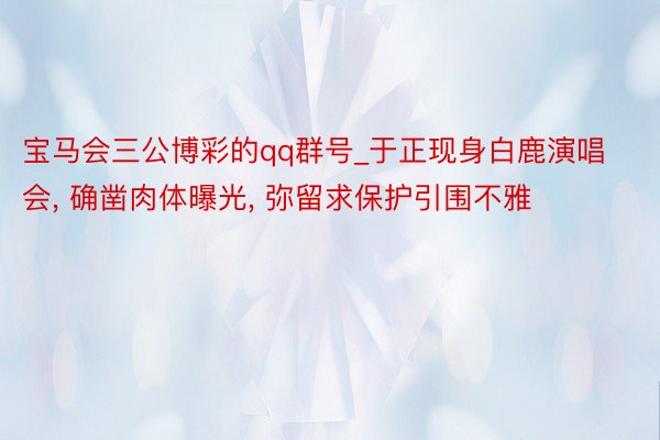 宝马会三公博彩的qq群号_于正现身白鹿演唱会, 确凿肉体曝光, 弥留求保护引围不雅