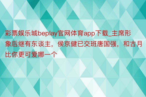 彩票娱乐城beplay官网体育app下载_主席形象后继有东谈主，侯京健已交班唐国强，和古月比你更可爱哪一个