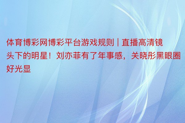 体育博彩网博彩平台游戏规则 | 直播高清镜头下的明星！刘亦菲有了年事感，关晓彤黑眼圈好光显