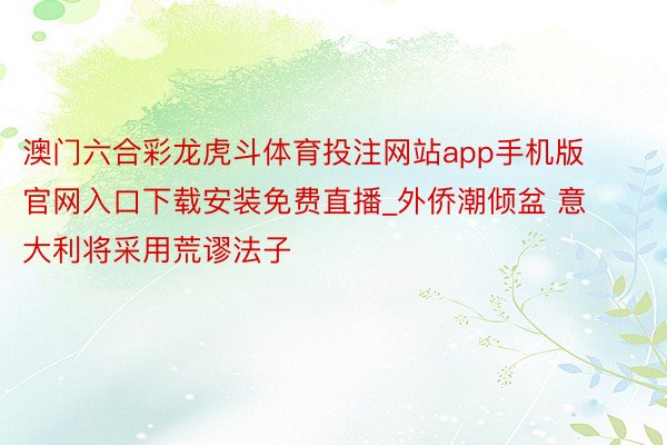 澳门六合彩龙虎斗体育投注网站app手机版官网入口下载安装免费直播_外侨潮倾盆 意大利将采用荒谬法子