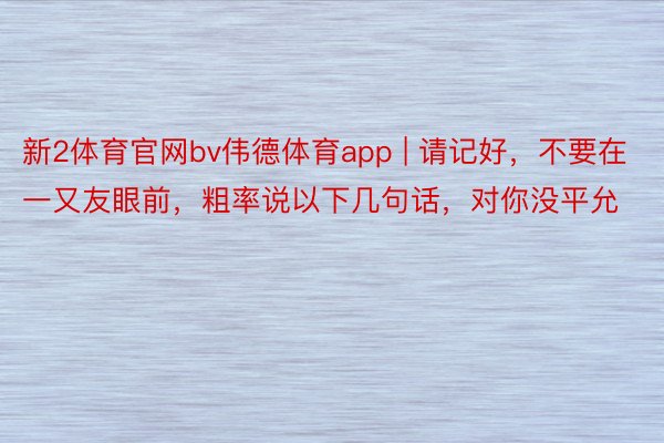 新2体育官网bv伟德体育app | 请记好，不要在一又友眼前，粗率说以下几句话，对你没平允