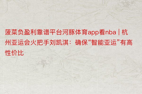 菠菜负盈利靠谱平台河豚体育app看nba | 杭州亚运会火把手刘凯淇：确保“智能亚运”有高性价比