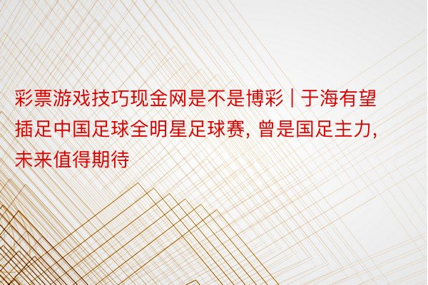 彩票游戏技巧现金网是不是博彩 | 于海有望插足中国足球全明星足球赛, 曾是国足主力, 未来值得期待