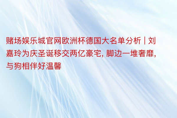 赌场娱乐城官网欧洲杯德国大名单分析 | 刘嘉玲为庆圣诞移交两亿豪宅, 脚边一堆奢靡, 与狗相伴好温馨