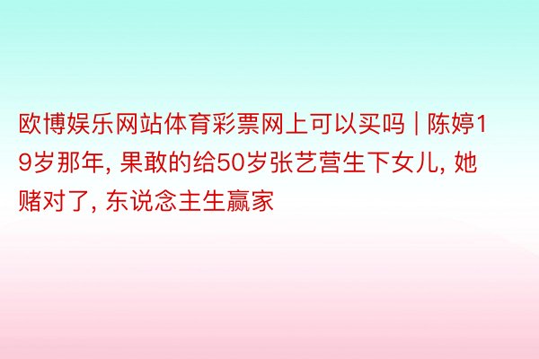 欧博娱乐网站体育彩票网上可以买吗 | 陈婷19岁那年, 果敢的给50岁张艺营生下女儿, 她赌对了, 东说念主生赢家